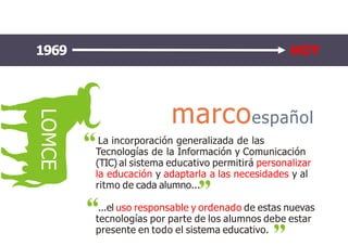 LOMCE
1969 2004 HOY
marcoespañol
La incorporación generalizada de las
Tecnologías de la Información y Comunicación
(TIC) al sistema educativo permitirá personalizar
la educación y adaptarla a las necesidades y al
ritmo de cada alumno...
...el uso responsable y ordenado de estas nuevas
tecnologías por parte de los alumnos debe estar
presente en todo el sistema educativo.
1969 HOY
 