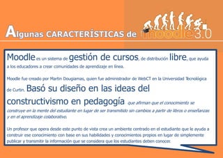 Moodlees un sistema de gestión de cursos, de distribución libre, que ayuda
a los educadores a crear comunidades de aprendizaje en línea.
Moodle fue creado por Martin Dougiamas, quien fue administrador de WebCT en la Universidad Tecnológica
de Curtin. Basó su diseño en las ideas del
constructivismo en pedagogía que afirman que el conocimiento se
construye en la mente del estudiante en lugar de ser transmitido sin cambios a partir de libros o enseñanzas
y en el aprendizaje colaborativo.
Un profesor que opera desde este punto de vista crea un ambiente centrado en el estudiante que le ayuda a
construir ese conocimiento con base en sus habilidades y conocimientos propios en lugar de simplemente
publicar y transmitir la información que se considera que los estudiantes deben conocer.
 