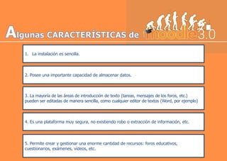 1. La instalación es sencilla.
2. Posee una importante capacidad de almacenar datos.
3. La mayoría de las áreas de introducción de texto (tareas, mensajes de los foros, etc.)
pueden ser editadas de manera sencilla, como cualquier editor de textos (Word, por ejemplo)
4. Es una plataforma muy segura, no existiendo robo o extracción de información, etc.
5. Permite crear y gestionar una enorme cantidad de recursos: foros educativos,
cuestionarios, exámenes, vídeos, etc.
 
