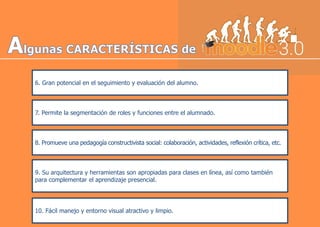6. Gran potencial en el seguimiento y evaluación del alumno.
7. Permite la segmentación de roles y funciones entre el alumnado.
8. Promueve una pedagogía constructivista social: colaboración, actividades, reflexión crítica, etc.
9. Su arquitectura y herramientas son apropiadas para clases en línea, así como también
para complementar el aprendizaje presencial.
10. Fácil manejo y entorno visual atractivo y limpio.
 