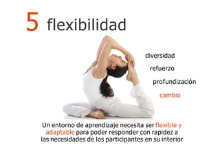 Un entorno de aprendizaje necesita ser flexible y
adaptable para poder responder con rapidez a
las necesidades de los participantes en su interior
5 flexibilidad
diversidad
refuerzo
profundización
cambio
 