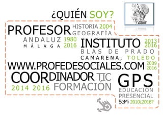 ¿QUIÉN SOY?
PROFESORHISTORIA 2004
G E O G R A F Í A
INSTITUTO 2013
2016
B L A S D E P R A D O
C A M A R E N A , T O L E D O
A N D A L U Z 1980
2016M Á L A G A
COORDINADOR TIC
2014 2016 FORMACIÓN
WWW.PROFEDESOCIALES.COM 2009
2016
GPSEDUCACIÓN
PRESENCIAL
SeMi 2010¿2016?
 