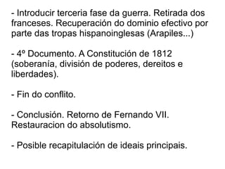- Introducir terceria fase da guerra. Retirada dos
franceses. Recuperación do dominio efectivo por
parte das tropas hispanoinglesas (Arapiles...)
- 4º Documento. A Constitución de 1812
(soberanía, división de poderes, dereitos e
liberdades).
- Fin do conflito.
- Conclusión. Retorno de Fernando VII.
Restauracion do absolutismo.
- Posible recapitulación de ideais principais.
 