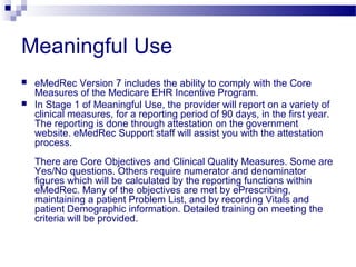 Meaningful Use
 eMedRec Version 7 includes the ability to comply with the Core
Measures of the Medicare EHR Incentive Program.
 In Stage 1 of Meaningful Use, the provider will report on a variety of
clinical measures, for a reporting period of 90 days, in the first year.
The reporting is done through attestation on the government
website. eMedRec Support staff will assist you with the attestation
process.
There are Core Objectives and Clinical Quality Measures. Some are
Yes/No questions. Others require numerator and denominator
figures which will be calculated by the reporting functions within
eMedRec. Many of the objectives are met by ePrescribing,
maintaining a patient Problem List, and by recording Vitals and
patient Demographic information. Detailed training on meeting the
criteria will be provided.
 
