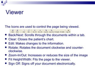 Viewer
The Icons are used to control the page being viewed.
 Back/Next: Scrolls through the documents within a tab.
 Clear: Closes the patient’s chart.
 Edit: Makes changes to the information.
 Rotate: Rotates the document clockwise and counter-
clockwise.
 Zoom-In/Out: Increases or reduces the size of the image
 Fit Height/Width: Fits the page to the viewer.
 Sign Off: Signs off your document electronically.
 