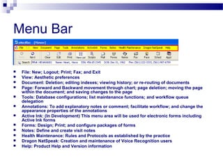 Menu Bar
 File: New; Logout; Print; Fax; and Exit
 View: Aesthetic preferences
 Document: Deletion; editing indexes; viewing history; or re-routing of documents
 Page: Forward and Backward movement through chart; page deletion; moving the page
within the document; and saving changes to the page
 Tools: Database configurations; list maintenance functions; and workflow queue
delegation
 Annotations: To add explanatory notes or comment; facilitate workflow; and change the
appearance properties of the annotations
 Active Ink: (In Development) This menu area will be used for electronic forms including
Active Ink forms
 Forms: Design; Print; and configure packages of forms
 Notes: Define and create visit notes
 Health Maintenance: Rules and Protocols as established by the practice
 Dragon NatSpeak: Creation and maintenance of Voice Recognition users
 Help: Product Help and Version information
 