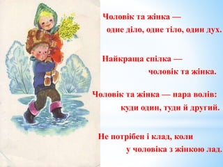 Чоловік та жінка —
одне діло, одне тіло, один дух.
Найкраща спілка —
чоловік та жінка.
куди один, туди й другий.
у чоловіка з жінкою лад.
Чоловік та жінка — пара волів:
Не потрібен і клад, коли
 