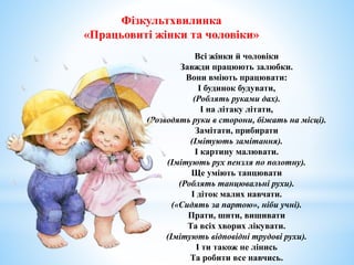 Фізкультхвилинка
«Працьовиті жінки та чоловіки»
Всі жінки й чоловіки
Завжди працюють залюбки.
Вони вміють працювати:
І будинок будувати,
(Роблять руками дах).
І на літаку літати,
(Розводять руки в сторони, біжать на місці).
Замітати, прибирати
(Імітують замітання).
І картину малювати.
(Імітують рух пензля по полотну).
Ще уміють танцювати
(Роблять танцювальні рухи).
І діток малих навчати.
(«Сидять за партою», ніби учні).
Прати, шити, вишивати
Та всіх хворих лікувати.
(Імітують відповідні трудові рухи).
І ти також не лінись
Та робити все навчись.
 