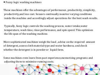● Fuzzy logic washing machines
These machines offer the advantages of performance, productivity, simplicity,
productivity,and less cost. Sensors continually monitor varying conditions
inside the machine and accordingly adjust operations for the best wash results.
Typically, fuzzy logic controls the washing process, water intake,water
temperature, wash time, rinse performance, and spin speed. This optimises
the life span of the washing machine.
More sophisticated machines weigh the load , advise on the required amount
of detergent, assess cloth material type and water hardness, and check
whether the detergent is in powder or liquid form.
Some machines even learn from past experience,memorising programs and
adjusting them to minimise running costs.
 