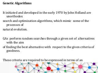 Genetic Algorithms
It initiated and developed in the early 1970 by John Holland are
unorthodox
search and optimization algorithms, which mimic some of the
processes of
natural evolution.
GAs perform random searches through a given set of alternatives
with the aim
of finding the best alternative with respect to the given criteria of
goodness.
These criteria are required to be expressed in terms of an
objective function
which is usually referred to as a fitness function.
 