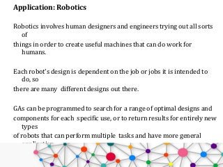 Application: Robotics
Robotics involves human designers and engineers trying out all sorts
of
things in order to create useful machines that can do work for
humans.
Each robot's design is dependent on the job or jobs it is intended to
do, so
there are many different designs out there.
GAs can be programmed to search for a range of optimal designs and
components for each specific use, or to return results for entirely new
types
of robots that can perform multiple tasks and have more general
application.
GA-designed robotics just might get us those nifty multi-purpose,
 