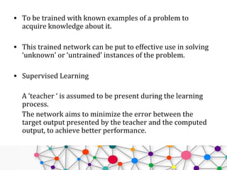 • To be trained with known examples of a problem to
acquire knowledge about it.
• This trained network can be put to effective use in solving
‘unknown’ or ‘untrained’ instances of the problem.
• Supervised Learning
A ‘teacher ‘ is assumed to be present during the learning
process.
The network aims to minimize the error between the
target output presented by the teacher and the computed
output, to achieve better performance.
 
