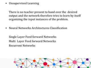 • Unsupervised Learning
There is no teacher present to hand over the desired
output and the network therefore tries to learn by itself
organizing the input instances of the problem.
• Neural Networks Architectures Classification
Single Layer Feed forward Networks
Multi Layer Feed forward Networks
Recurrent Networks
 