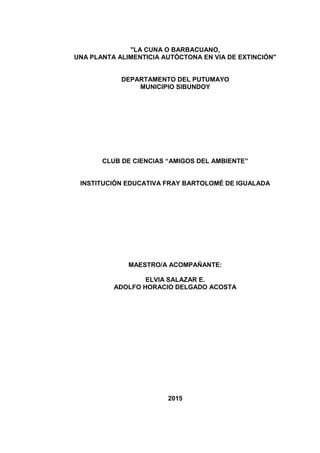 "LA CUNA O BARBACUANO,
UNA PLANTA ALIMENTICIA AUTÓCTONA EN VIA DE EXTINCIÓN"
DEPARTAMENTO DEL PUTUMAYO
MUNICIPIO SIBUNDOY
CLUB DE CIENCIAS “AMIGOS DEL AMBIENTE”
INSTITUCIÓN EDUCATIVA FRAY BARTOLOMÉ DE IGUALADA
MAESTRO/A ACOMPAÑANTE:
ELVIA SALAZAR E.
ADOLFO HORACIO DELGADO ACOSTA
2015
 