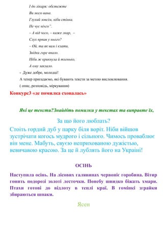 І до лікаря: обстежте
Ви мого вана.
Глухий зовсім, ніби стінка.
Не чує нічго”.
– А від чого, – каже лкар, –
Слух прпав у нього?
– Ой, та як вам і кзати,
Звідки горе впало.
Ніби ж крикнула й тхенько,
А ому заклало.
- Дуже добре, молодці!
А тепер пригадаємо, які бувають тексти за метою висловлювання.
( опис, розповідь, міркування)
Конкурс3 «де помилка сховалась»
Які це тексти?Знайдіть помилки у текстах та виправте їх,
За що його люблать?
Стоіть гордий дуб у парку біля воріт. Ніби війшов
зустрічати когось мудрого і сільного. Чимось проваблює
він мене. Мабуть, свуєю неприхованою дужістью,
вевичавою красою. За це й лублять його на Украіні!
ОСІНЬ
Наступила осінь. На лісових галявинах червоніє горобина. Вітир
гонить подорозі золоті лесточки. Понебу швидко біжать хмари.
Птахи готові до відлоту в теплі краї. В гомінкі зграйки
збираються шпаки.
Ясен
 