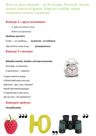 Ясен на зрост вісокий – до 50 метрив. Розлогій, листки
виликі, довгастої форми. Кора на стовбарі дерева
тимнувато-зилена, гладенька.
Конкурс 4 « друга половинка»
- А зараз погляньте сюди.
Робота на проекторі.
Продовж прислів’я:
Слово — не горобець, … вилетить - не спіймаєш
Від теплого слова й лід … розмерзається
Конкурс 5 «загадки»
Відгадай загадку. Знайди в ній пари антонімів
Коли йде, то гомонить,
А зупиниться — мовчить.
Конкурс6 «ребуси»
Розгадай ребус.
У щуки зовсім їх немає,
А білий гриб одну лиш має,
Курчатко – дві; а що з трьома?
Нехай кмітливий відгадає!
А чорний жук їх має шість…
Що це таке – хто відповість?
 