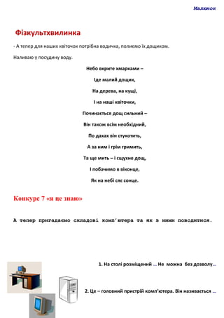 Малюнок
Фізкультхвилинка
- А тепер для наших квіточок потрібна водичка, полиємо їх дощиком.
Наливаю у посудину воду.
Небо вкрите хмарками –
Іде малий дощик,
На дерева, на кущі,
І на наші квіточки,
Починається дощ сильний –
Він також всім необхідний,
По дахах він стукотить,
А за ним і грім гримить,
Та ще мить – і сщухне дощ,
І побачимо в віконце,
Як на небі сяє сонце.
Конкурс 7 «я це знаю»
А тепер пригадаємо складові комп’ютера та як з ними поводитися.
1. На столі розміщений … Не можна без дозволу…
2. Це – головний пристрій комп’ютера. Він називається …
 