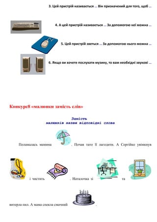 3. Цей пристрій називається … Він призначений для того, щоб …
4. А цей пристрій називається … За допомогою неї можна …
5. Цей пристрій зветься … За допомогою нього можна …
6. Якщо ви хочете послухати музику, то вам необхідні звукові …
Конкурс8 «малюнки замість слів»
Замість
малюнків назви відповідні слова
Поламалась мамина . Почав тато її лагодити. А Сергійко увімкнув
і чистить . Наталочка зі та
витерла пил. А мама спекла смачний .
 