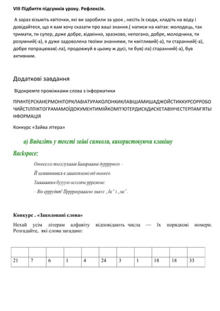 VIII Підбиття підсумків уроку. Рефлексія.
А зараз візьміть квіточки, які ви заробили за урок , несіть їх сюди, кладіть на воду і
довідайтеся, що я вам хочу сказати про ваші знання.( написи на квітах: молодець, так
тримати, ти супер, дуже добре, відмінно, зразково, непогано, добре, молодчина, ти
розумний(-а), я дуже задоволена твоїми знаннями, ти кмітливий(-а), ти старанний(-а),
добре попрацював(-ла), продовжуй в цьому ж дусі, ти був(-ла) старанний(-а), був
активним.
Додаткові завдання
Відокремте проміжками слова з інформатики
ПРИНТЕРСКАНЕРМОНІТОРКЛАВІАТУРАКОЛОНКИКЛАВІШАМИШАДЖОЙСТИККУРСОРРОБО
ЧИЙСТІЛПІКТОГРАМАМОЇДОКУМЕНТИМІЙКОМП'ЮТЕРДИСКДИСКЕТАВІНЧЕСТЕРПАМ'ЯТЬІ
НФОРМАЦІЯ
Конкурс «Зайва літера»
Конкурс . «Закодовані слова»
Нехай усім літерам алфавіту відповідають числа — їх порядкові номери.
Розгадайте, які слова загадано:
21 7 6 1 4 24 3 1 18 18 33
 