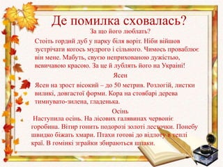 Де помилка сховалась?
За що його люблать?
Стоіть гордий дуб у парку біля воріт. Ніби війшов
зустрічати когось мудрого і сільного. Чимось проваблює
він мене. Мабуть, свуєю неприхованою дужістью,
вевичавою красою. За це й лублять його на Украіні!
Ясен
Ясен на зрост вісокий – до 50 метрив. Розлогій, листки
виликі, довгастої форми. Кора на стовбарі дерева
тимнувато-зилена, гладенька.
Осінь
Наступила осінь. На лісових галявинах червоніє
горобина. Вітир гонить подорозі золоті лесточки. Понебу
швидко біжать хмари. Птахи готові до відлоту в теплі
краї. В гомінкі зграйки збираються шпаки.
 