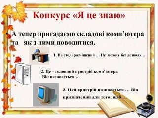 • А тепер пригадаємо складові комп’ютера
та як з ними поводитися.
Конкурс «Я це знаю»
2. Це – головний пристрій комп’ютера.
Він називається …
1. На столі розміщений … Не можна без дозволу…
 