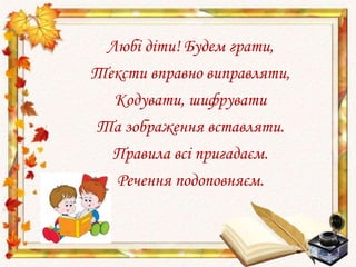 Любі діти! Будем грати,
Тексти вправно виправляти,
Кодувати, шифрувати
Та зображення вставляти.
Правила всі пригадаєм.
Речення подоповняєм.
 
