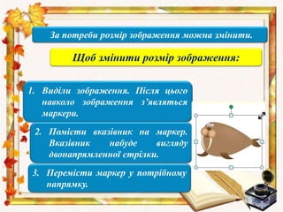 За потреби розмір зображення можна змінити.
Щоб змінити розмір зображення:
1. Виділи зображення. Після цього
навколо зображення з’являться
маркери.
2. Помісти вказівник на маркер.
Вказівник набуде вигляду
двонапрямленної стрілки.
3. Перемісти маркер у потрібному
напрямку.
 
