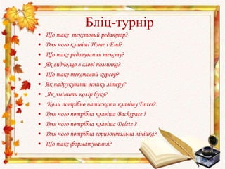 Бліц-турнір
• Що таке текстовий редактор?
• Для чого клавіші Home і End?
• Що таке редагування тексту?
• Як видно,що в слові помилка?
• Що таке текстовий курсор?
• Як надрукувати велику літеру?
• Як змінити колір букв?
• Коли потрібно натискати клавішу Enter?
• Для чого потрібна клавіша Backspace ?
• Для чого потрібна клавіша Delete ?
• Для чого потрібна горизонтальна лінійка?
• Що таке форматування?
 