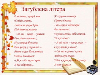 Загублена літера
В чемпона, котрй мав
Успіхів секети,
Інтерв’ю цікаве брав
Педставник газети.
– От ви, – каже, – увйшли
До еліти спритних.
Ну а пеший був коли
Ваш рекор у спринті? –
Мить якусь бгун мовчав,
Потім засміявся:
– Як в ссіда груші крав,
А пес відрвався!..
У лкарню чоловіка
Првела Оксана
І до лікаря: обстежте
Ви мого вана.
Глухий зовсім, ніби стінка.
Не чує нічго”.
– А від чого, – каже лкар, –
Слух прпав у нього?
– Ой, та як вам і кзати,
Звідки горе впало.
Ніби ж крикнула й тхенько,
А ому заклало.
 