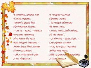 В чемпіона, котрий мав
Успіхів секрети,
Інтерв’ю цікаве брав
Представник газети.
– От ви, – каже, – увійшли
До еліти спритних.
Ну а пеший був коли
Ваш рекорд у спринті? –
Мить якусь бігун мовчав,
Потім засміявся:
– Як в сусіда груші крав,
А пес відірвався!..
У лікарню чоловіка
Привела Оксана
І до лікаря: обстежте
Ви мого Івана.
Глухий зовсім, ніби стінка.
Не чує нічого”.
– А від чого, – каже лікар, –
Слух пропав у нього?
– Ой, та як вам і казати,
Звідки горе впало.
Ніби ж крикнула й тихенько,
А йому заклало.
 