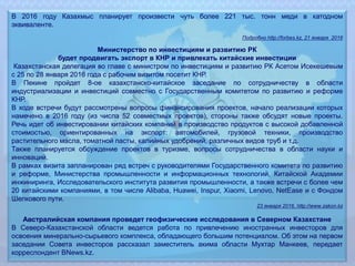 В 2016 году Казахмыс планирует произвести чуть более 221 тыс. тонн меди в катодном
эквиваленте.
Подробно http://forbes.kz, 21 января 2016
Министерство по инвестициям и развитию РК
будет продвигать экспорт в КНР и привлекать китайские инвестиции
Казахстанская делегация во главе с министром по инвестициям и развитию РК Асетом Исекешевым
с 25 по 28 января 2016 года с рабочим визитом посетит КНР.
В Пекине пройдет 8-ое казахстанско-китайское заседание по сотрудничеству в области
индустриализации и инвестиций совместно с Государственным комитетом по развитию и реформе
КНР.
В ходе встречи будут рассмотрены вопросы финансирования проектов, начало реализации которых
намечено в 2016 году (из числа 52 совместных проектов), стороны также обсудят новые проекты.
Речь идет об инвестировании китайских компаний в производство продуктов с высокой добавленной
стоимостью, ориентированных на экспорт: автомобилей, грузовой техники, производство
растительного масла, томатной пасты, калийных удобрений, различных видов труб и т.д.
Также планируется обсуждение проектов в туризме, вопросы сотрудничества в области науки и
инноваций.
В рамках визита запланирован ряд встреч с руководителями Государственного комитета по развитию
и реформе, Министерства промышленности и информационных технологий, Китайской Академии
инжиниринга, Исследовательского института развития промышленности, а также встречи с более чем
20 китайскими компаниями, в том числе Alibaba, Huawei, Inspur, Xiaomi, Lenovo, NetEase и с Фондом
Шелкового пути.
23 января 2016, http://www.zakon.kz
Австралийская компания проведет геофизические исследования в Северном Казахстане
В Северо-Казахстанской области ведется работа по привлечению иностранных инвесторов для
освоения минерально-сырьевого комплекса, обладающего большим потенциалом. Об этом на первом
заседании Совета инвесторов рассказал заместитель акима области Мухтар Манкеев, передает
корреспондент BNews.kz.
 