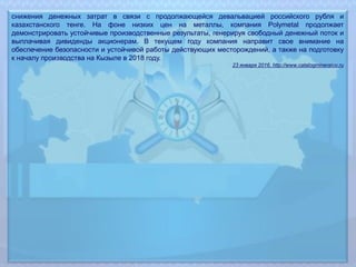 снижения денежных затрат в связи с продолжающейся девальвацией российского рубля и
казахстанского тенге. На фоне низких цен на металлы, компания Polymetal продолжает
демонстрировать устойчивые производственные результаты, генерируя свободный денежный поток и
выплачивая дивиденды акционерам. В текущем году компания направит свое внимание на
обеспечение безопасности и устойчивой работы действующих месторождений, а также на подготовку
к началу производства на Кызыле в 2018 году.
23 января 2016, http://www.catalogmineralov.ru
 