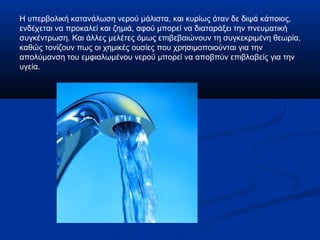 Η υπερβολική κατανάλωση νερού μάλιστα, και κυρίως όταν δε διψά κάποιος,
ενδέχεται να προκαλεί και ζημιά, αφού μπορεί να διαταράξει την πνευματική
συγκέντρωση. Και άλλες μελέτες όμως επιβεβαιώνουν τη συγκεκριμένη θεωρία,
καθώς τονίζουν πως οι χημικές ουσίες που χρησιμοποιούνται για την
απολύμανση του εμφιαλωμένου νερού μπορεί να αποβπύν επιβλαβείς για την
υγεία.
 