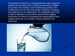Υποστηρίζεται επίσης ότι η υπερκατανάλωση νερού μπορεί να
οδηγήσει σε απώλεια ύπνου, επειδή ξυπνάει κανείς το βράδυ
για να πάει στην τουαλέτα, ενώ επικαλείται και μελέτες που
υποδηλώνουν ότι το πολύ νερό μπορεί να βλάπτει τη νεφρική
λειτουργία αντί να την προστατεύει. Το υπερβολικά πολύ νερό
μπορεί να οδηγήσει σε μια σπάνια αλλά δυνητικά σοβαρή
κατάσταση που λέγεται υπονατριαιμία και χαρακτηρίζεται από
σοβαρή ελάττωση των επιπέδων νατρίου (αλατιού) στον
οργανισμό.
 