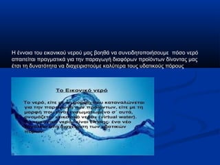 Η έννοια του εικονικού νερού μας βοηθά να συνειδητοποιήσουμε πόσο νερό
απαιτείται πραγματικά για την παραγωγή διαφόρων προϊόντων δίνοντας μας
έτσι τη δυνατότητα να διαχειριστούμε καλύτερα τους υδατικούς πόρους
 