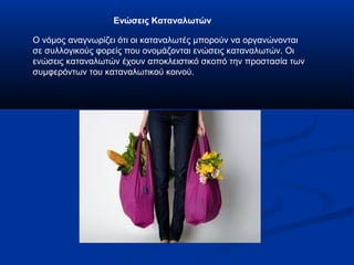 Ενώσεις Καταναλωτών
Ο νόμος αναγνωρίζει ότι οι καταναλωτές μπορούν να οργανώνονται
σε συλλογικούς φορείς που ονομάζονται ενώσεις καταναλωτών. Οι
ενώσεις καταναλωτών έχουν αποκλειστικό σκοπό την προστασία των
συμφερόντων του καταναλωτικού κοινού.
 