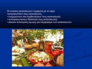 Οι ενώσεις καταναλωτών σύμφωνα με το νόμο:
•εκπροσωπούν τους καταναλωτές
• ενημερώνουν και συμβουλεύουν τους καταναλωτές
• αντιπροσωπεύουν δικαστικά τους καταναλωτές|
• ασκούν συλλογικές αγωγές για λογαριασμό των καταναλωτών
 