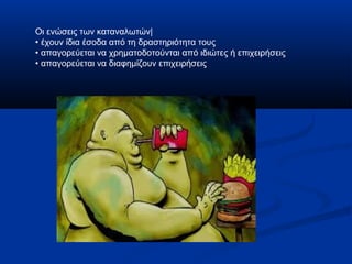 Οι ενώσεις των καταναλωτών|
• έχουν ίδια έσοδα από τη δραστηριότητα τους
• απαγορεύεται να χρηματοδοτούνται από ιδιώτες ή επιχειρήσεις
• απαγορεύεται να διαφημίζουν επιχειρήσεις
 