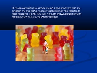 Η ένωση καταναλωτών αποκτά νομική προσωπικότητα από την
εγγραφή της στο βιβλίο ενώσεων καταναλωτών που τηρείται σε
κάθε νομαρχία. Το ΚΕΠΚΑ είναι η πρώτη αναγνωρισμένη ένωση
καταναλωτών (Α.Μ.:1), σε όλη την Ελλάδα.
 