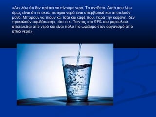 «Δεν λέω ότι δεν πρέπει να πίνουμε νερό. Το αντίθετο. Αυτό που λέω
όμως είναι ότι τα οκτώ ποτήρια νερό είναι υπερβολικά και αποτελούν
μύθο. Μπορούν να πιουν και τσάι και καφέ που, παρά την καφεΐνη, δεν
προκαλούν αφυδάτωση», είπε ο κ. Τσίντος «το 97% του μαρουλιού
αποτελείται από νερό και είναι πολύ πιο ωφέλιμο στον οργανισμό από
απλό νερό»
 