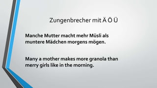 Zungenbrecher mit Ä Ö Ü
Manche Mutter macht mehr Müsli als
muntere Mädchen morgens mögen.
Many a mother makes more granola than
merry girls like in the morning.
 