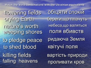береги,що плачутьбереги,що плачуть
Match the word-combinations with the UkrainianMatch the word-combinations with the Ukrainian equivalentsequivalents
flowering fieldsflowering fields
nature’s worthnature’s worth
crying Earthcrying Earth
to pledge peaceto pledge peace
weeping shoresweeping shores
toto shed bloodshed blood
falling heavensfalling heavens
killing fieldskilling fields
квітучі поляквітучі поля
обіцяти спокійобіцяти спокій
небеса,що валятьсянебеса,що валяться
поля вбивствполя вбивств
ридаюча Земляридаюча Земля
вартість природивартість природи
проливати кровпроливати кров
 