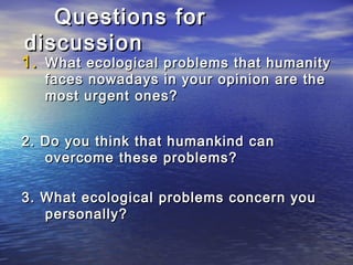 1.1. What ecological problems that humanityWhat ecological problems that humanity
faces nowadays in your opinion are thefaces nowadays in your opinion are the
most urgentmost urgent ones?ones?
2. Do you think that humankind can2. Do you think that humankind can
overcome these problems?overcome these problems?
3. What ecological problems concern you3. What ecological problems concern you
personally?personally?
Questions forQuestions for
discussiondiscussion
 