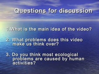 Questions for discussionQuestions for discussion
1.What is the main idea of the video?1.What is the main idea of the video?
2. What problems does this video2. What problems does this video
make us think over?make us think over?
3. Do you think most ecological3. Do you think most ecological
problems are caused by humanproblems are caused by human
activities?activities?
 