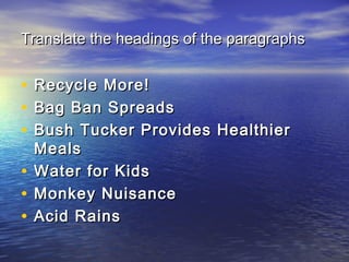Translate the headings of the paragraphsTranslate the headings of the paragraphs
• Recycle More!Recycle More!
• Bag Ban SpreadsBag Ban Spreads
• Bush Tucker Provides HealthierBush Tucker Provides Healthier
MealsMeals
• Water for KidsWater for Kids
• Monkey NuisanceMonkey Nuisance
• Acid RainsAcid Rains
 