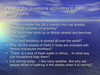 Answer the questions according to theAnswer the questions according to the
paragraphs.paragraphs.
• Can we consider the UK a country that has alreadyCan we consider the UK a country that has already
solved the problem of recycling?solved the problem of recycling?
• How much litter ends up on British streets and benchesHow much litter ends up on British streets and benches
every year?every year?
• What food tendency is spread all over the world?What food tendency is spread all over the world?
• Why are the streets of Delhi in India are crowded withWhy are the streets of Delhi in India are crowded with
rhesus macaques monkeys?rhesus macaques monkeys?
• There is a lack of fresh water in Africa… In what wayThere is a lack of fresh water in Africa… In what way
can humankind help them?can humankind help them?
• It is raining today… I like rainy weather. But why areIt is raining today… I like rainy weather. But why are
people afraid of walking in the streets when it is raining?people afraid of walking in the streets when it is raining?
 
