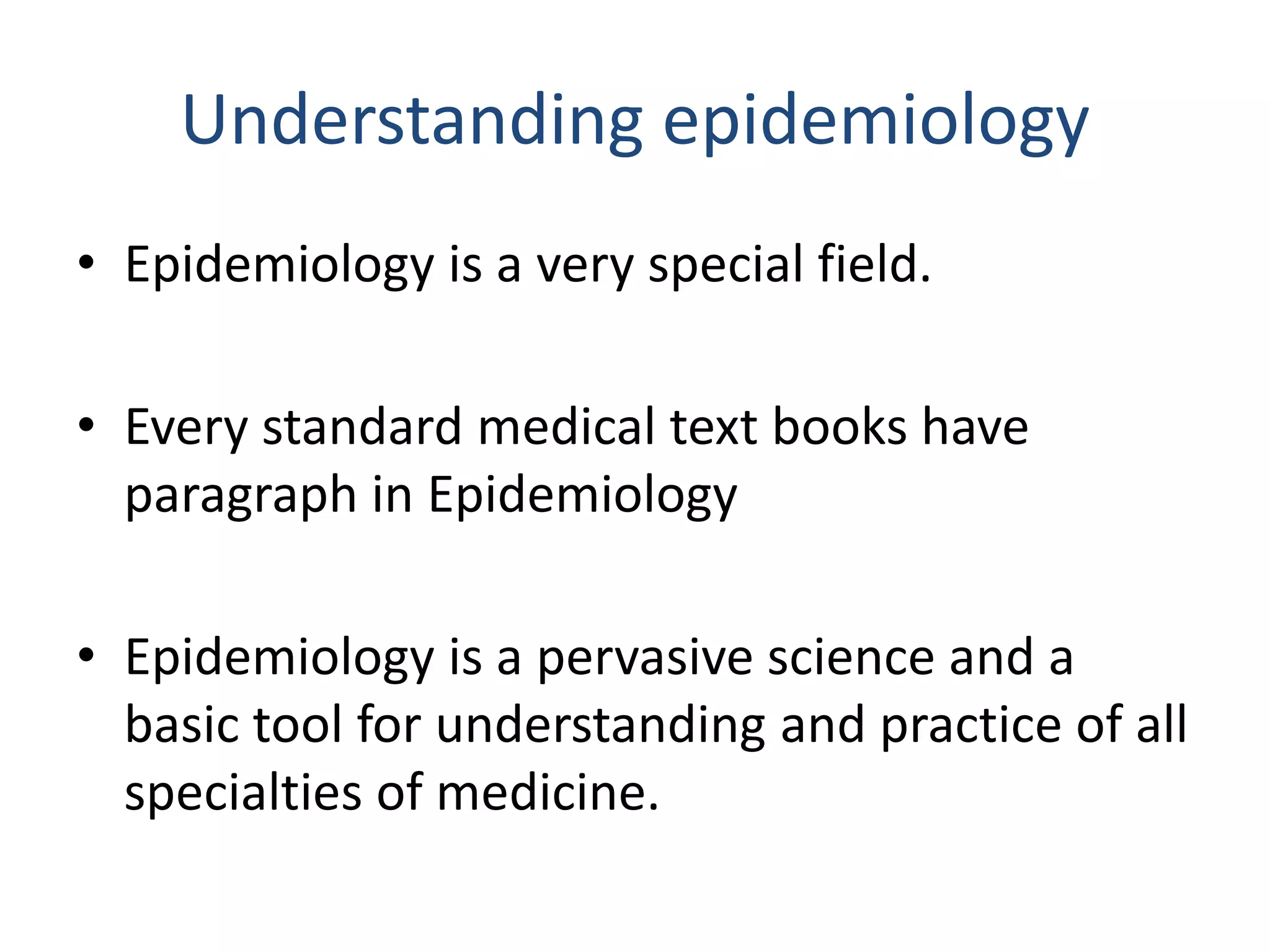 Understanding epidemiology
• Epidemiology is a very special field.
• Every standard medical text books have
paragraph in Epidemiology
• Epidemiology is a pervasive science and a
basic tool for understanding and practice of all
specialties of medicine.
 