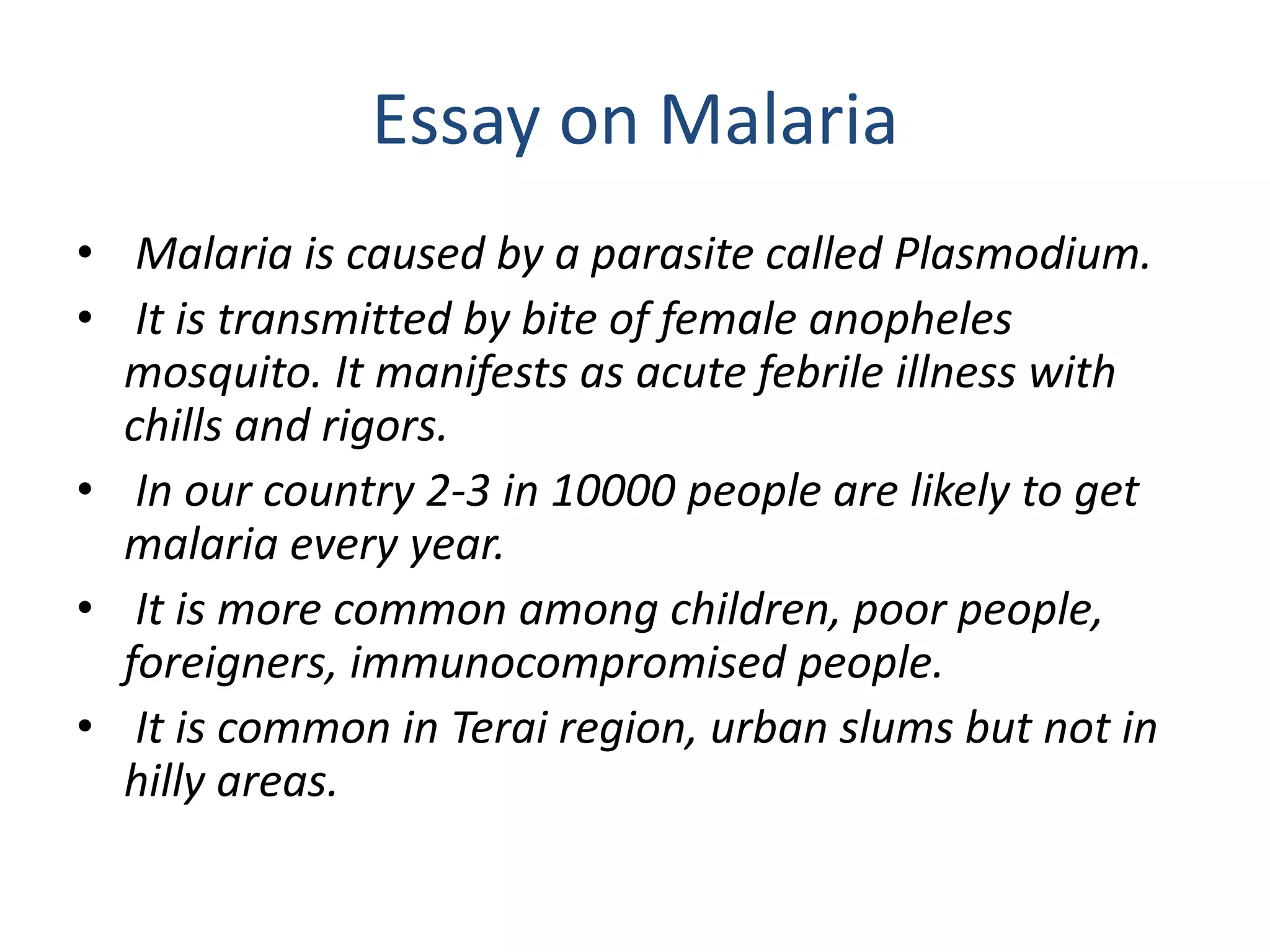 Essay on Malaria
• Malaria is caused by a parasite called Plasmodium.
• It is transmitted by bite of female anopheles
mosquito. It manifests as acute febrile illness with
chills and rigors.
• In our country 2-3 in 10000 people are likely to get
malaria every year.
• It is more common among children, poor people,
foreigners, immunocompromised people.
• It is common in Terai region, urban slums but not in
hilly areas.
 