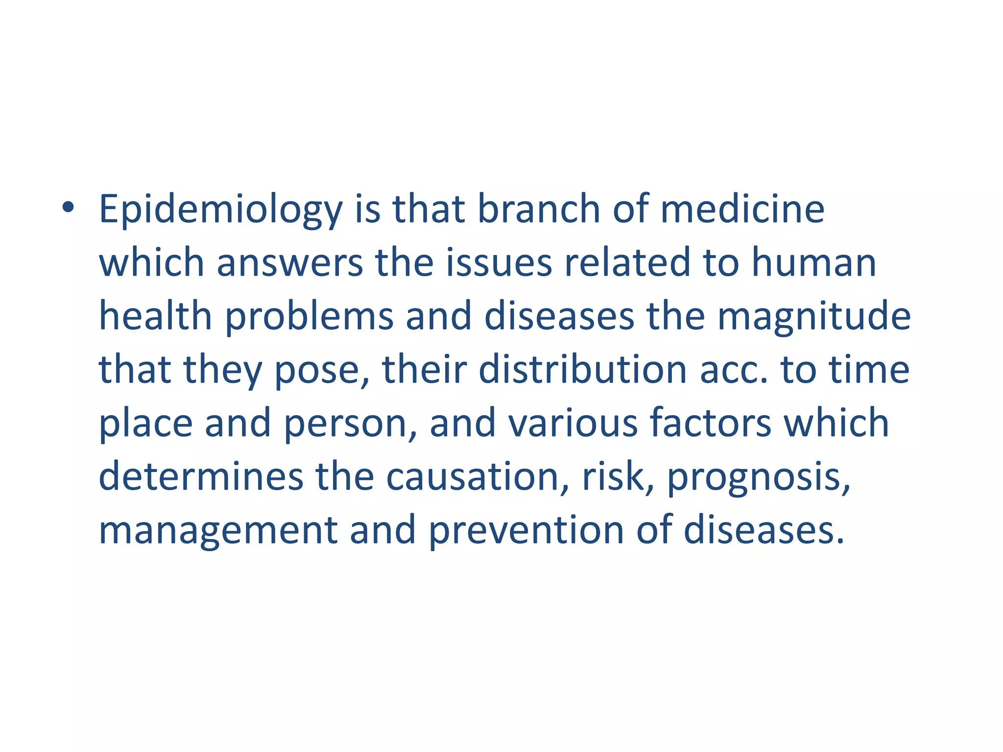 • Epidemiology is that branch of medicine
which answers the issues related to human
health problems and diseases the magnitude
that they pose, their distribution acc. to time
place and person, and various factors which
determines the causation, risk, prognosis,
management and prevention of diseases.
 