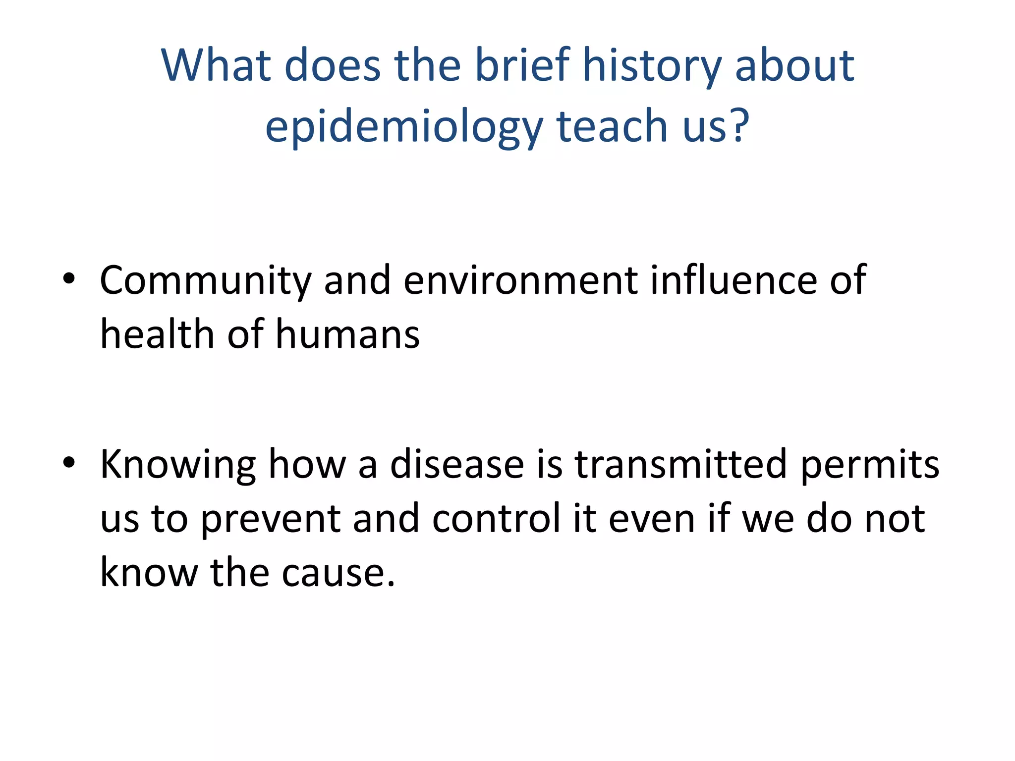 What does the brief history about
epidemiology teach us?
• Community and environment influence of
health of humans
• Knowing how a disease is transmitted permits
us to prevent and control it even if we do not
know the cause.
 
